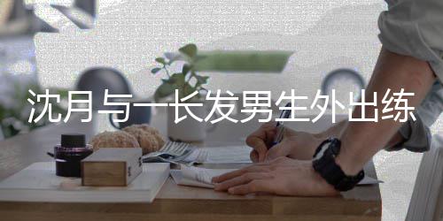 男生光与一 疑外出练习滑板互动亲密情曝沈月似恋长发
